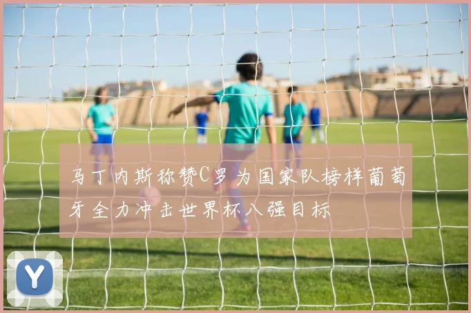 马丁内斯称赞C罗为国家队榜样葡萄牙全力冲击世界杯八强目标