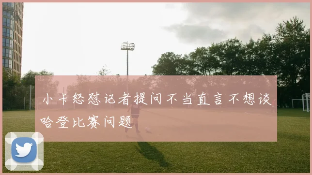 小卡怒怼记者提问不当直言不想谈哈登比赛问题