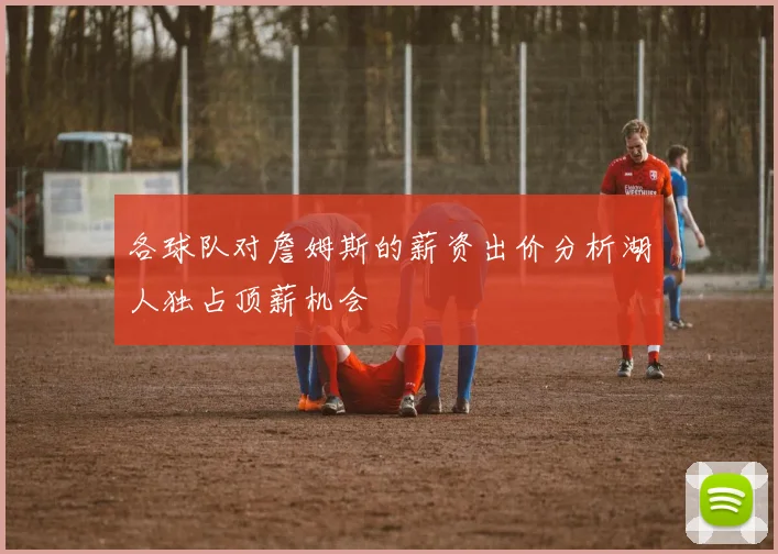 各球队对詹姆斯的薪资出价分析湖人独占顶薪机会