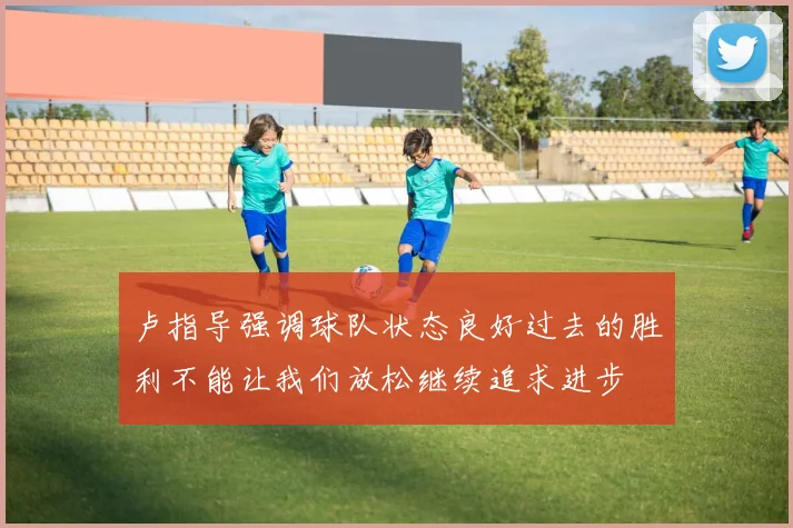 卢指导强调球队状态良好过去的胜利不能让我们放松继续追求进步
