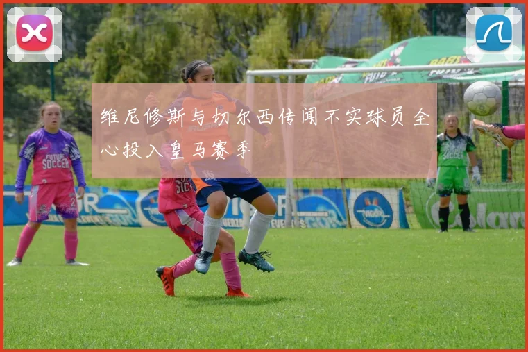 维尼修斯与切尔西传闻不实球员全心投入皇马赛季