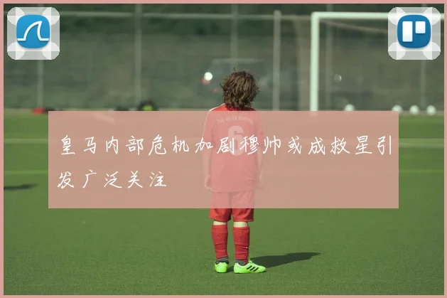皇马内部危机加剧穆帅或成救星引发广泛关注