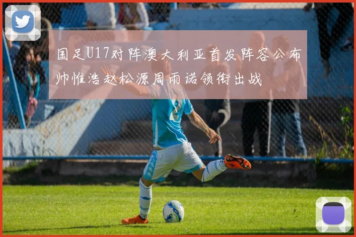 国足U17对阵澳大利亚首发阵容公布帅惟浩赵松源周雨诺领衔出战
