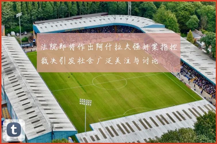 法院即将作出阿什拉夫强奸案指控裁决引发社会广泛关注与讨论