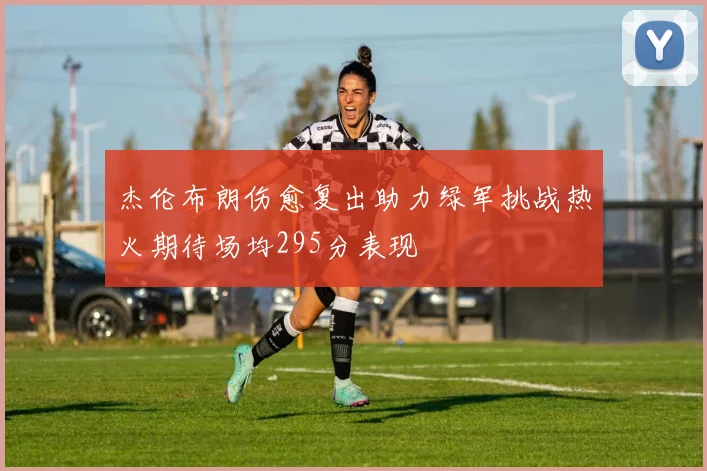 杰伦布朗伤愈复出助力绿军挑战热火期待场均295分表现