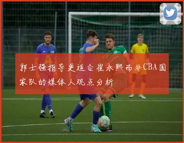 郭士强指导更适合崔永熙而非CBA国家队的媒体人观点分析