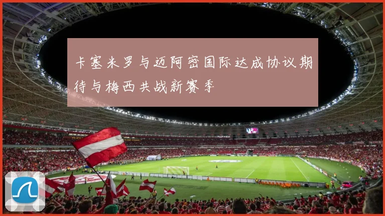 卡塞米罗与迈阿密国际达成协议期待与梅西共战新赛季