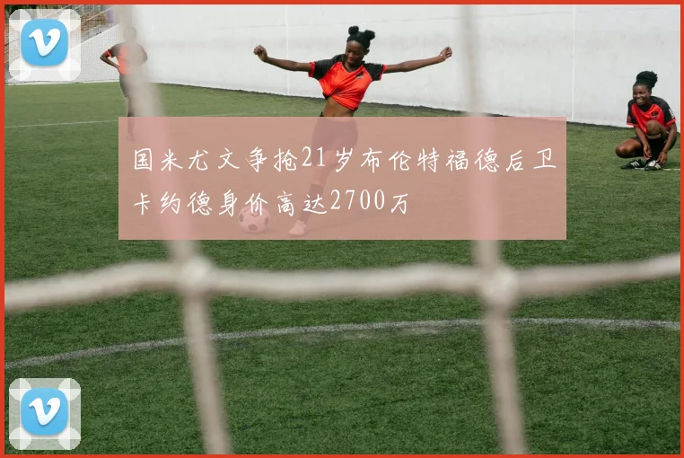 国米尤文争抢21岁布伦特福德后卫卡约德身价高达2700万
