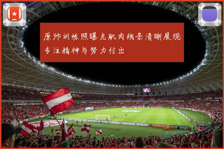 原帅训练照曝光肌肉线条清晰展现专注精神与努力付出