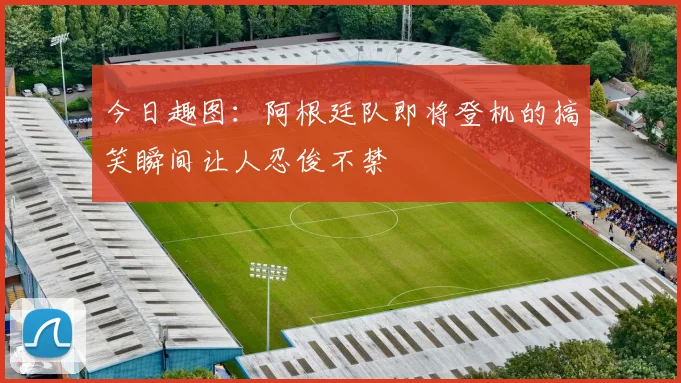 今日趣图：阿根廷队即将登机的搞笑瞬间让人忍俊不禁