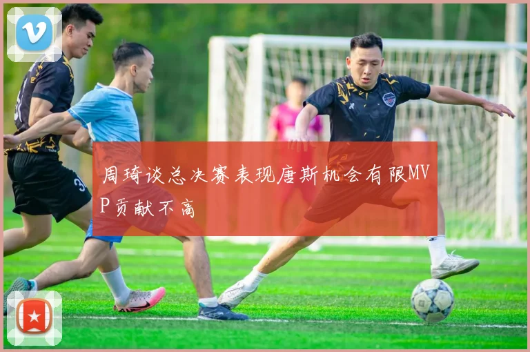 周琦谈总决赛表现唐斯机会有限MVP贡献不高