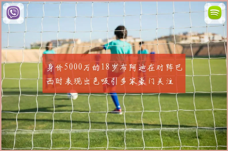 身价5000万的18岁布阿迪在对阵巴西时表现出色吸引多家豪门关注