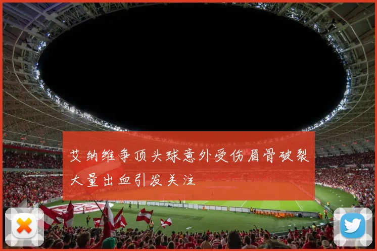 艾纳维争顶头球意外受伤眉骨破裂大量出血引发关注