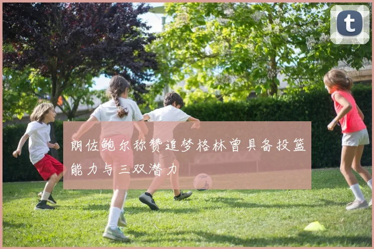 朗佐鲍尔称赞追梦格林曾具备投篮能力与三双潜力