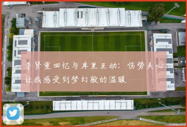 李贤重回忆与库里互动：伤势关心让我感受到梦幻般的温暖