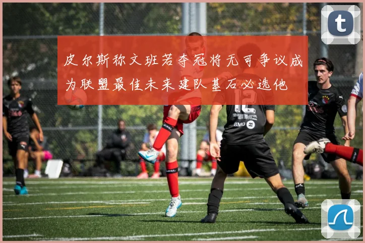 皮尔斯称文班若夺冠将无可争议成为联盟最佳未来建队基石必选他