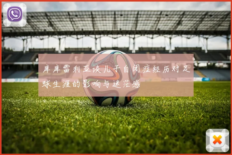 库库雷利亚谈儿子自闭症经历对足球生涯的影响与迷茫感