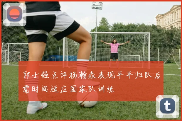 郭士强点评杨瀚森表现平平归队后需时间适应国家队训练