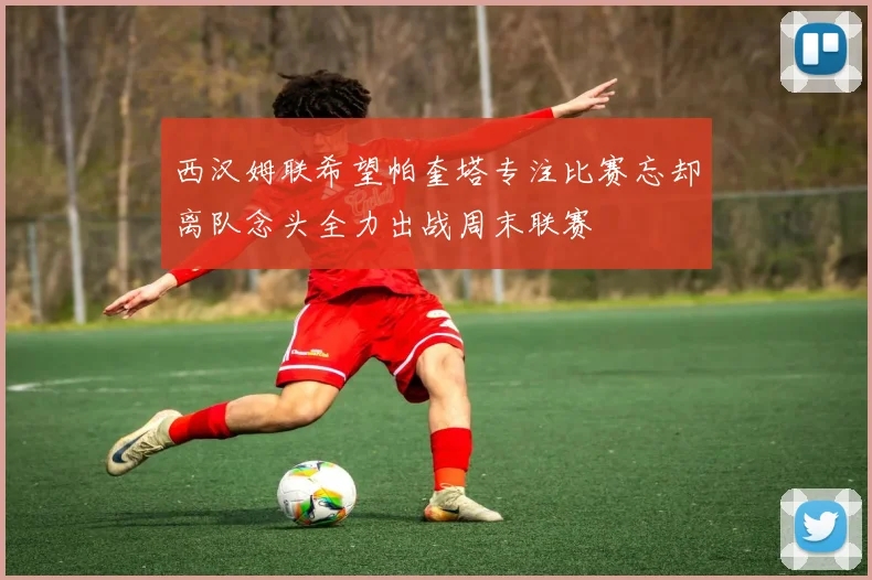 西汉姆联希望帕奎塔专注比赛忘却离队念头全力出战周末联赛