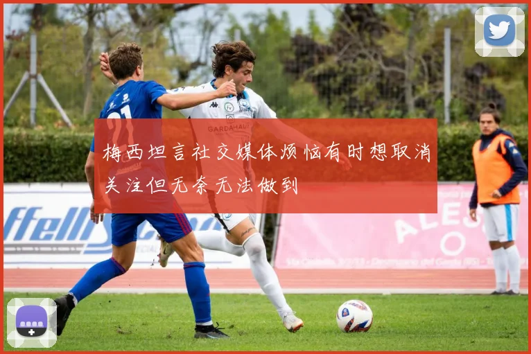 梅西坦言社交媒体烦恼有时想取消关注但无奈无法做到