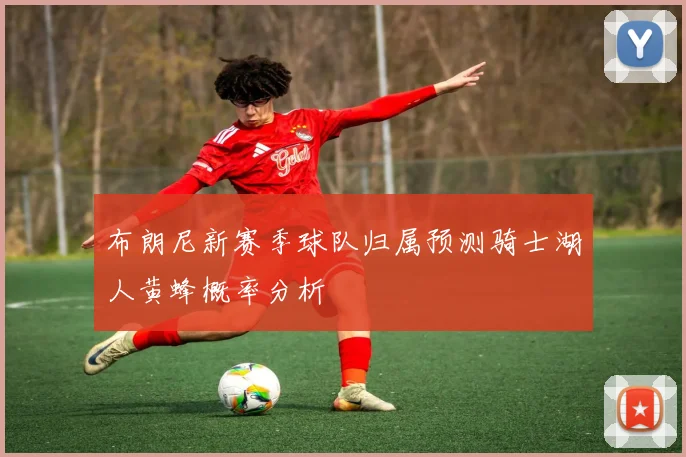 布朗尼新赛季球队归属预测骑士湖人黄蜂概率分析