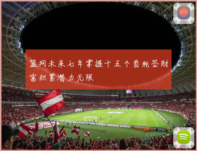 篮网未来七年掌握十五个首轮签财富积累潜力无限