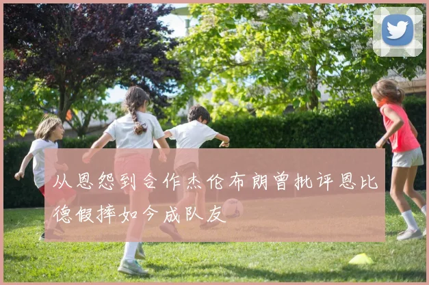从恩怨到合作杰伦布朗曾批评恩比德假摔如今成队友